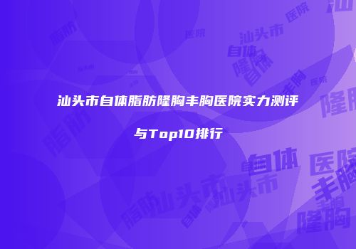 汕头市自体脂肪隆胸丰胸医院实力测评与Top10排行