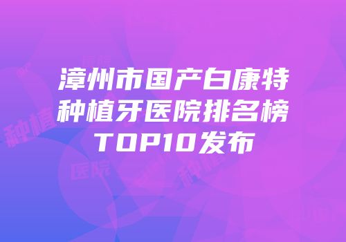 漳州市国产白康特种植牙医院排名榜TOP10发布