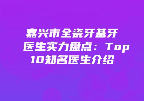 嘉兴市全瓷牙基牙医生实力盘点：Top10知名医生介绍