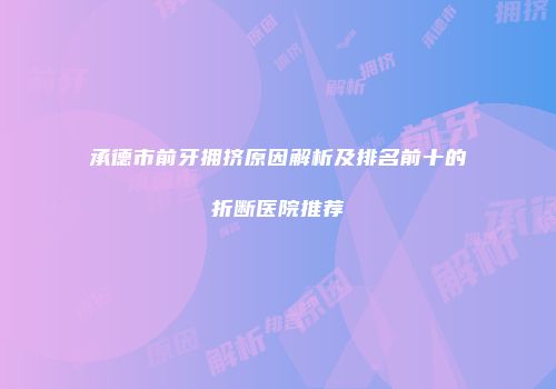 承德市前牙拥挤原因解析及排名前十的折断医院推荐