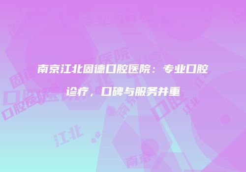 南京江北固德口腔医院：专业口腔诊疗，口碑与服务并重