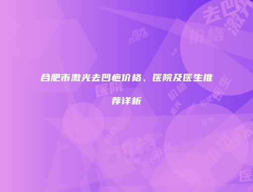 合肥市激光去凹疤价格、医院及医生推荐详析