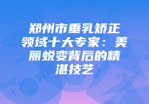 郑州市垂乳矫正领域十大专家：美丽蜕变背后的精湛技艺