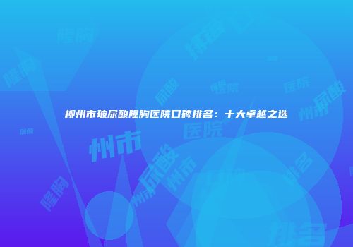 柳州市玻尿酸隆胸医院口碑排名：十大卓越之选