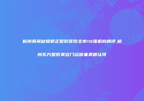 杭州鼻翼缺损矫正整形医院全市10强机构横评,杭州东方整形美容门诊部集美很认可