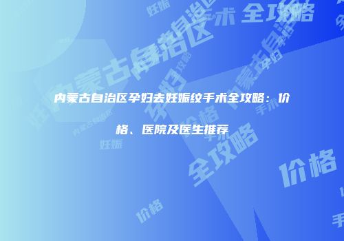 内蒙古自治区孕妇去妊娠纹手术全攻略：价格、医院及医生推荐
