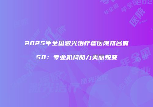 2025年全国激光治疗痣医院排名前50：专业机构助力美丽蜕变