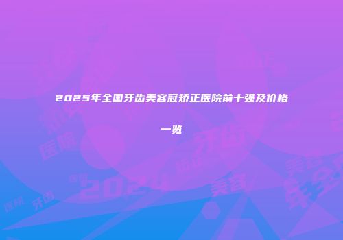 2025年全国牙齿美容冠矫正医院前十强及价格一览