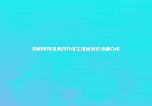 贵阳市扶桑美白针医生排名榜及详细介绍