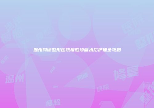 温州同德整形医院瘦脸修复术后护理全攻略