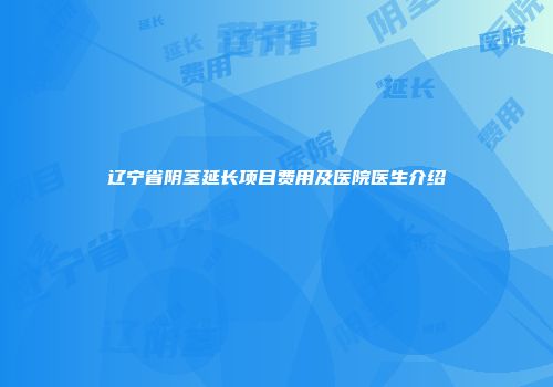 辽宁省阴茎延长项目费用及医院医生介绍