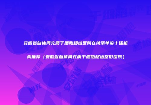 安徽省自体间充质干细胞移植医院在榜清单前十强机构推荐（安徽省自体间充质干细胞移植整形医院）