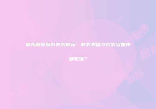常州眼部整形医院推荐：韩式翘睫与欧式双眼皮哪家强？