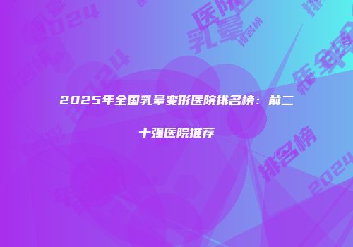 2025年全国乳晕变形医院排名榜：前二十强医院推荐