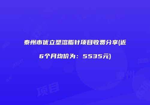 泰州市优立塑溶脂针项目收费分享(近6个月均价为：5535元)