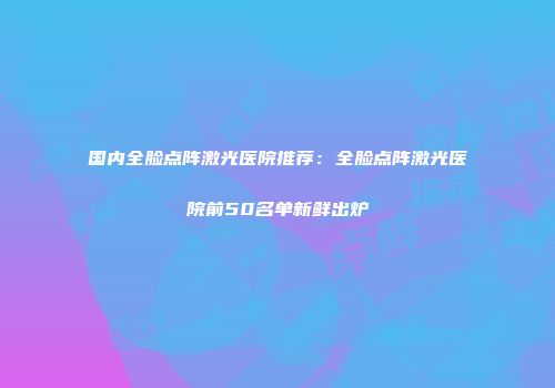 国内全脸点阵激光医院推荐：全脸点阵激光医院前50名单新鲜出炉