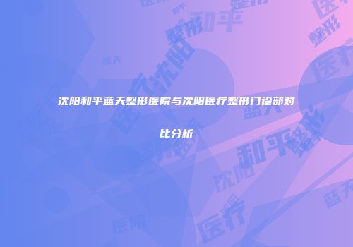 沈阳和平蓝天整形医院与沈阳医疗整形门诊部对比分析