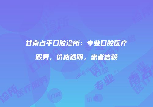 甘南占平口腔诊所：专业口腔医疗服务，价格透明，患者信赖