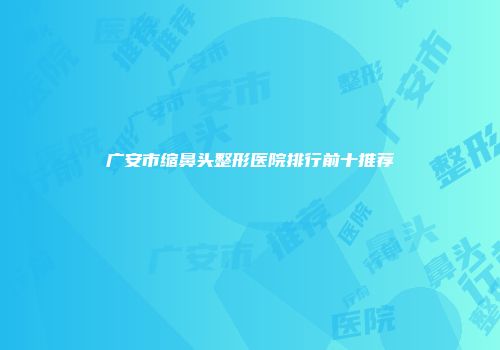 广安市缩鼻头整形医院排行前十推荐