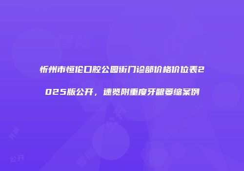 忻州市恒伦口腔公园街门诊部价格价位表2025版公开，速览附重度牙龈萎缩案例