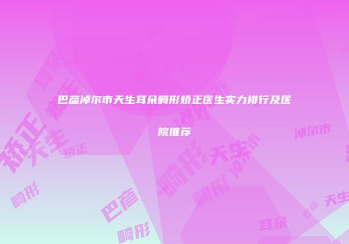 巴彦淖尔市天生耳朵畸形矫正医生实力排行及医院推荐