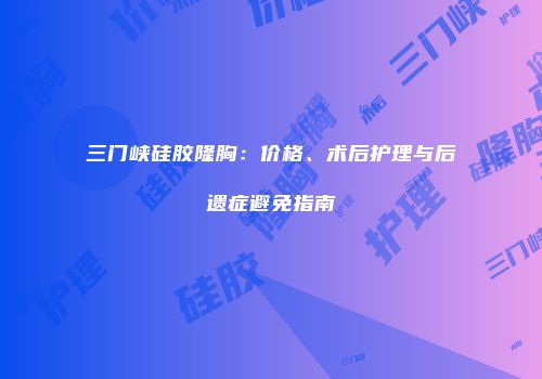 三门峡硅胶隆胸：价格、术后护理与后遗症避免指南