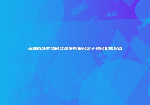 玉林市韩式隐形隆鼻医院排名前十知名机构盘点