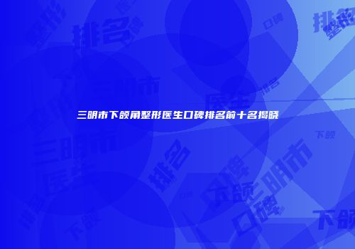 三明市下颌角整形医生口碑排名前十名揭晓