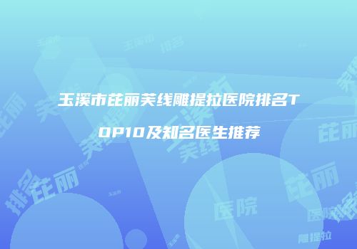 玉溪市芘丽芙线雕提拉医院排名TOP10及知名医生推荐