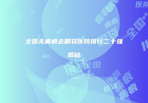 全国无瘢痕去眼袋医院排行二十强揭秘