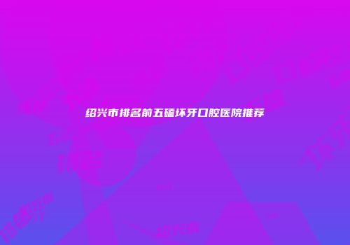绍兴市排名前五磕坏牙口腔医院推荐