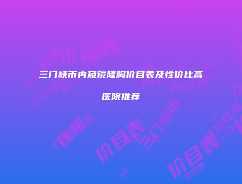 三门峡市内窥镜隆胸价目表及性价比高医院推荐