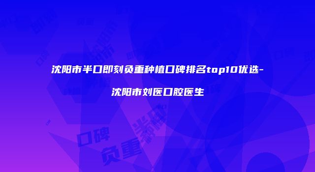 沈阳市半口即刻负重种植口碑排名top10优选-沈阳市刘医口腔医生