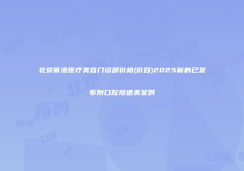 北京丽港医疗美容门诊部价格(价目)2025新的已发布附口腔隐适美案例