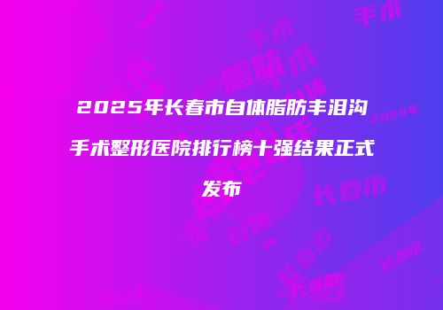 2025年长春市自体脂肪丰泪沟手术整形医院排行榜十强结果正式发布