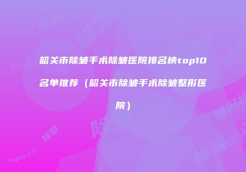 韶关市除皱手术除皱医院排名榜top10名单推荐（韶关市除皱手术除皱整形医院）