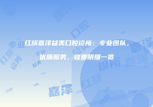 红旗嘉泽益美口腔诊所：专业团队，优质服务，收费明细一览