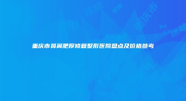 重庆市鼻翼肥厚修复整形医院盘点及价格参考