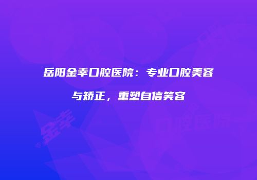 岳阳金幸口腔医院：专业口腔美容与矫正，重塑自信笑容