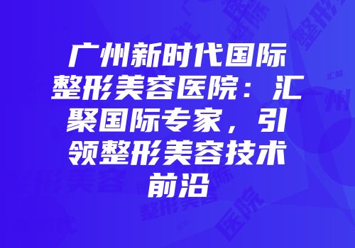 广州新时代国际整形美容医院：汇聚国际专家，引领整形美容技术前沿