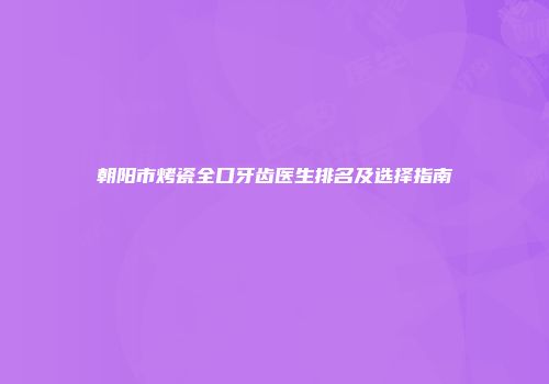 朝阳市烤瓷全口牙齿医生排名及选择指南