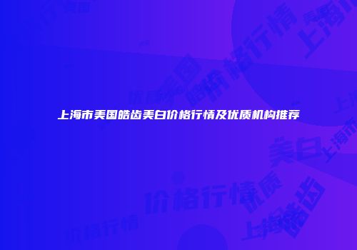 上海市美国皓齿美白价格行情及优质机构推荐