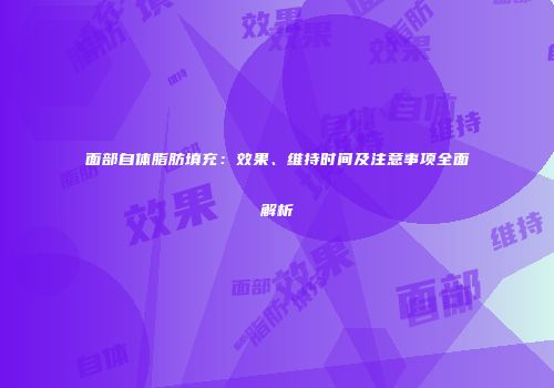 面部自体脂肪填充：效果、维持时间及注意事项全面解析