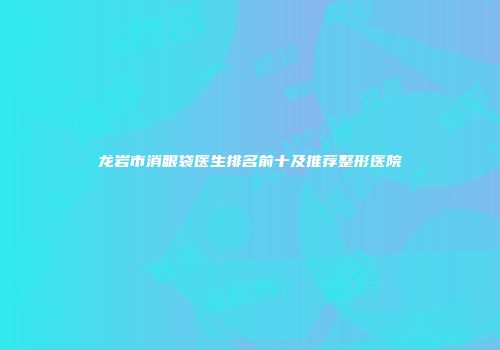 龙岩市消眼袋医生排名前十及推荐整形医院