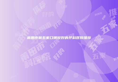 莆田市前五家口碑较好的牙科医院推荐