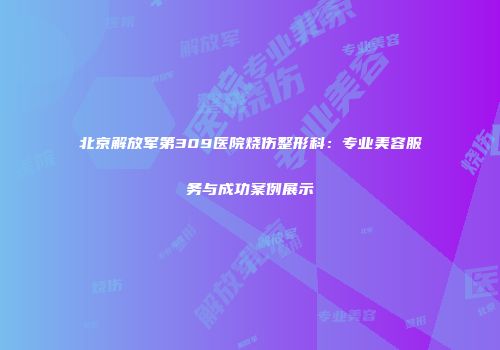 北京解放军第309医院烧伤整形科：专业美容服务与成功案例展示