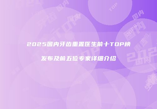 2025国内牙齿重置医生前十TOP榜发布及前五位专家详细介绍
