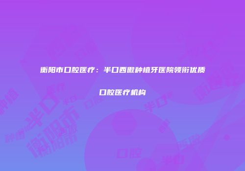 衡阳市口腔医疗：半口西傲种植牙医院领衔优质口腔医疗机构