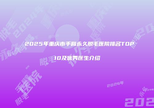 2025年重庆市手臂永久脱毛医院排名TOP10及优秀医生介绍