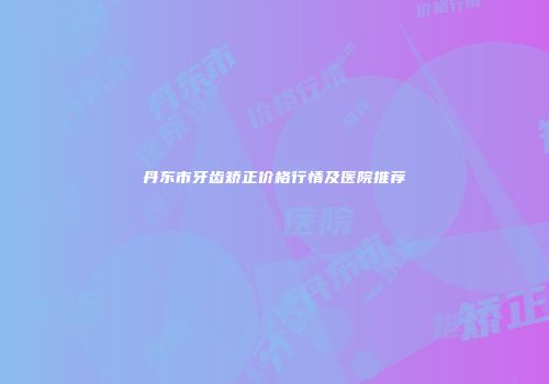 丹东市牙齿矫正价格行情及医院推荐